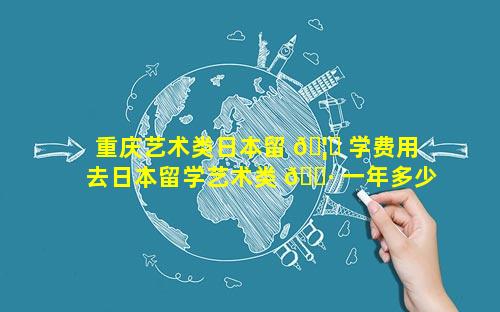 重庆艺术类日本留 🦈 学费用 去日本留学艺术类 🌷 一年多少钱